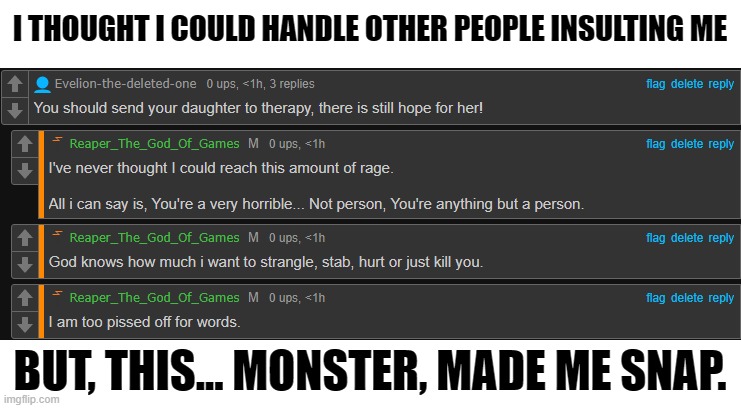 I need help. (MOD NOTE: These Comments Have Been Deleted) | I THOUGHT I COULD HANDLE OTHER PEOPLE INSULTING ME; BUT, THIS... MONSTER, MADE ME SNAP. | image tagged in help,anger,lgbt | made w/ Imgflip meme maker