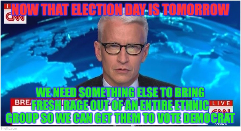 This is true | NOW THAT ELECTION DAY IS TOMORROW; WE NEED SOMETHING ELSE TO BRING FRESH RAGE OUT OF AN ENTIRE ETHNIC GROUP SO WE CAN GET THEM TO VOTE DEMOCRAT | image tagged in cnn breaking news anderson cooper,memes,funny,politics,so true memes,leftists | made w/ Imgflip meme maker