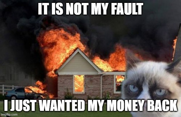 Burn Kitty Meme | IT IS NOT MY FAULT; I JUST WANTED MY MONEY BACK | image tagged in memes,burn kitty,grumpy cat | made w/ Imgflip meme maker
