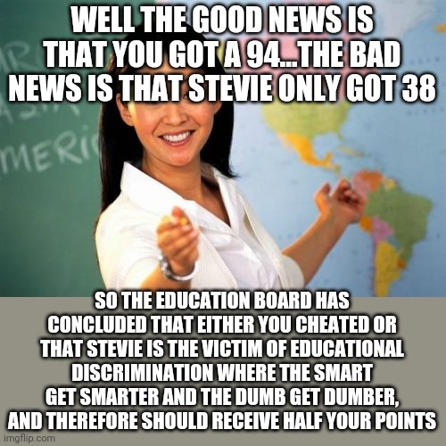 Liberal equality | WELL THE GOOD NEWS IS THAT YOU GOT A 94...THE BAD NEWS IS THAT STEVIE ONLY GOT 38; SO THE EDUCATION BOARD HAS CONCLUDED THAT EITHER YOU CHEATED OR THAT STEVIE IS THE VICTIM OF EDUCATIONAL DISCRIMINATION WHERE THE SMART GET SMARTER AND THE DUMB GET DUMBER, AND THEREFORE SHOULD RECEIVE HALF YOUR POINTS | image tagged in memes,unhelpful high school teacher | made w/ Imgflip meme maker