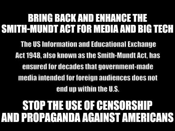 Revoke Section 230 on all Big Tech and Mainstream Media companies. | BRING BACK AND ENHANCE THE SMITH-MUNDT ACT FOR MEDIA AND BIG TECH; STOP THE USE OF CENSORSHIP AND PROPAGANDA AGAINST AMERICANS | image tagged in censorship,politics,election 2020,social media,mainstream media,propaganda | made w/ Imgflip meme maker