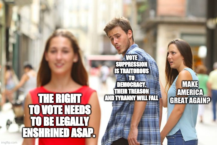 Distracted Boyfriend | VOTE SUPPRESSION IS TRAITOROUS TO DEMOCRACY. THEIR TREASON AND TYRANNY WILL FALL; MAKE AMERICA GREAT AGAIN? THE RIGHT TO VOTE NEEDS TO BE LEGALLY ENSHRINED ASAP. | image tagged in memes,distracted boyfriend | made w/ Imgflip meme maker
