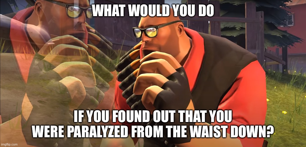 Heavy is Thinking | WHAT WOULD YOU DO; IF YOU FOUND OUT THAT YOU WERE PARALYZED FROM THE WAIST DOWN? | image tagged in heavy is thinking | made w/ Imgflip meme maker