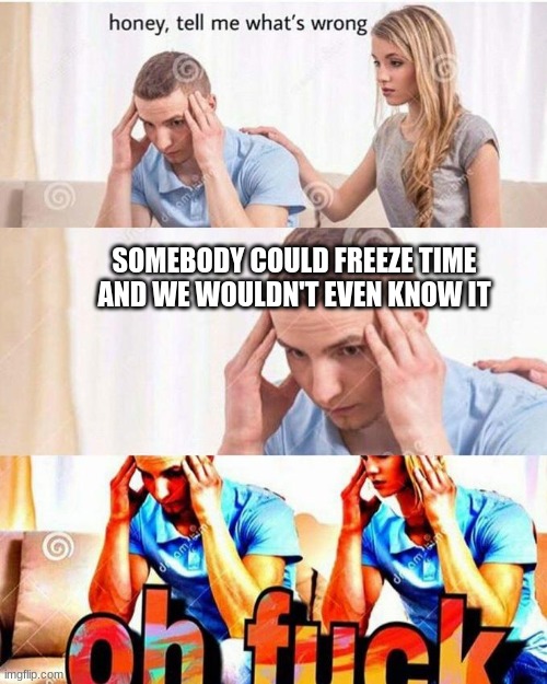 honey, tell me what's wrong |  SOMEBODY COULD FREEZE TIME AND WE WOULDN'T EVEN KNOW IT | image tagged in honey tell me what's wrong | made w/ Imgflip meme maker