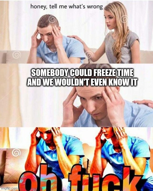 honey, tell me what's wrong | SOMEBODY COULD FREEZE TIME AND WE WOULDN'T EVEN KNOW IT | image tagged in honey tell me what's wrong | made w/ Imgflip meme maker