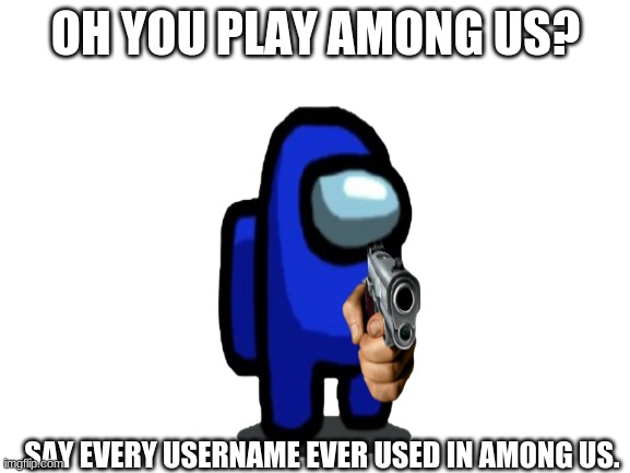 ok so a shizpost | OH YOU PLAY AMONG US? SAY EVERY USERNAME EVER USED IN AMONG US. | image tagged in among us,memes,so true memes | made w/ Imgflip meme maker