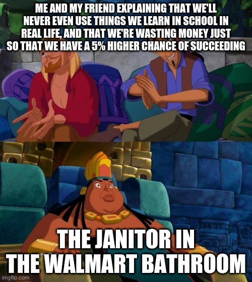 road to el dorado | ME AND MY FRIEND EXPLAINING THAT WE'LL NEVER EVEN USE THINGS WE LEARN IN SCHOOL IN REAL LIFE, AND THAT WE'RE WASTING MONEY JUST SO THAT WE HAVE A 5% HIGHER CHANCE OF SUCCEEDING; THE JANITOR IN THE WALMART BATHROOM | image tagged in road to el dorado | made w/ Imgflip meme maker