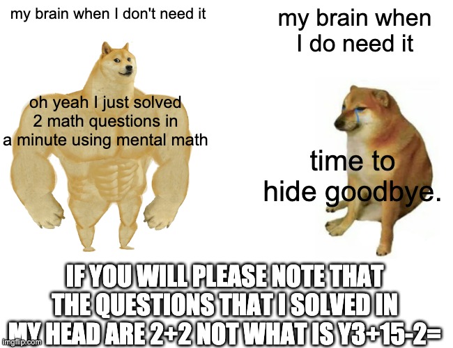 I actually meant 3 X y +15-2= | my brain when I don't need it; my brain when I do need it; oh yeah I just solved 2 math questions in a minute using mental math; time to hide goodbye. IF YOU WILL PLEASE NOTE THAT THE QUESTIONS THAT I SOLVED IN MY HEAD ARE 2+2 NOT WHAT IS Y3+15-2= | image tagged in memes,buff doge vs cheems | made w/ Imgflip meme maker