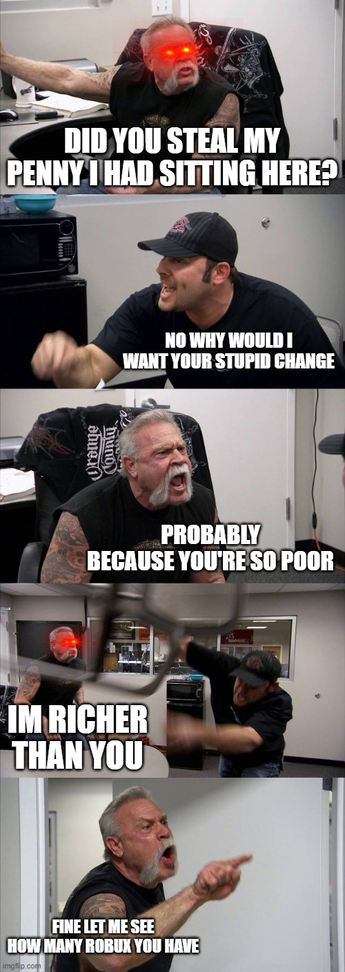 Literally what goes on in school | DID YOU STEAL MY PENNY I HAD SITTING HERE? NO WHY WOULD I WANT YOUR STUPID CHANGE; PROBABLY BECAUSE YOU'RE SO POOR; IM RICHER THAN YOU; FINE LET ME SEE HOW MANY ROBUX YOU HAVE | image tagged in memes,american chopper argument | made w/ Imgflip meme maker