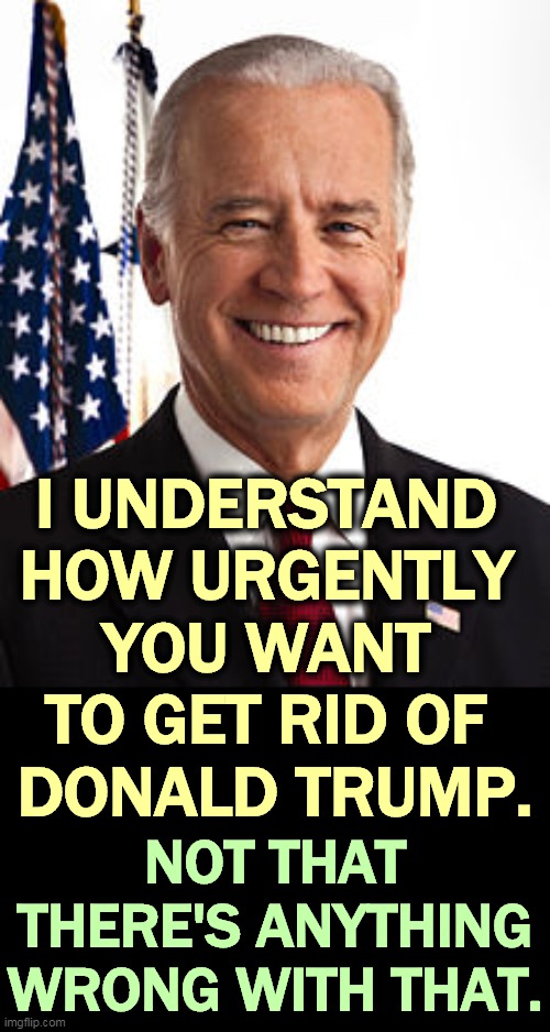 A majority of Americans do. | I UNDERSTAND 
HOW URGENTLY 
YOU WANT 
TO GET RID OF 
DONALD TRUMP. NOT THAT THERE'S ANYTHING WRONG WITH THAT. | image tagged in memes,joe biden,election,trump,exit | made w/ Imgflip meme maker