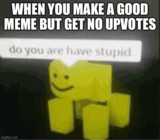do you are have stupid | WHEN YOU MAKE A GOOD MEME BUT GET NO UPVOTES | image tagged in do you are have stupid | made w/ Imgflip meme maker