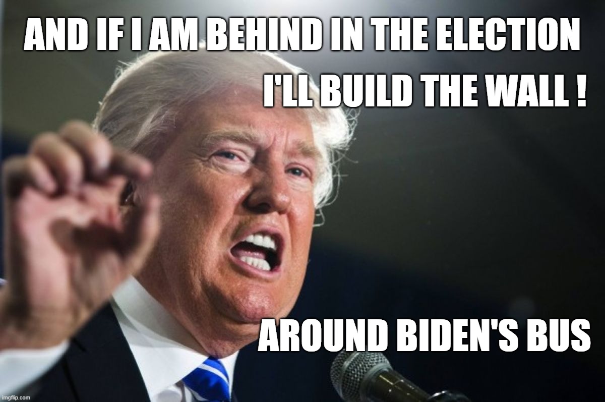 Trump Builds Wall - of Terrorism Around Biden's Campaign Bus | I'LL BUILD THE WALL !
 
 
 
 
 


AROUND BIDEN'S BUS; AND IF I AM BEHIND IN THE ELECTION | image tagged in trump,biden,election,maga,terrorism,terrorists | made w/ Imgflip meme maker