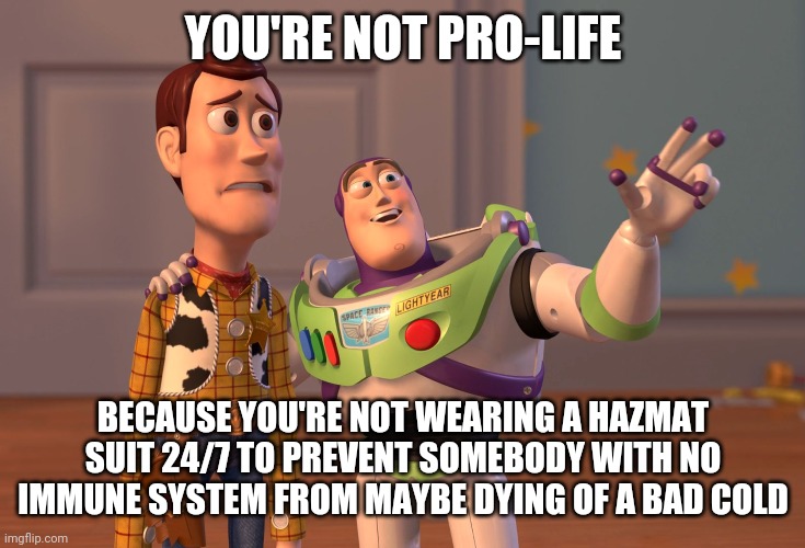 X, X Everywhere Meme | YOU'RE NOT PRO-LIFE BECAUSE YOU'RE NOT WEARING A HAZMAT SUIT 24/7 TO PREVENT SOMEBODY WITH NO IMMUNE SYSTEM FROM MAYBE DYING OF A BAD COLD | image tagged in memes,x x everywhere | made w/ Imgflip meme maker