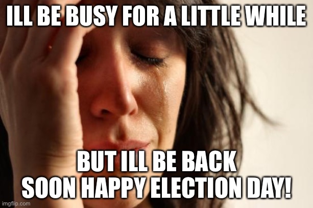 First World Problems | ILL BE BUSY FOR A LITTLE WHILE; BUT ILL BE BACK SOON HAPPY ELECTION DAY! | image tagged in memes,first world problems | made w/ Imgflip meme maker