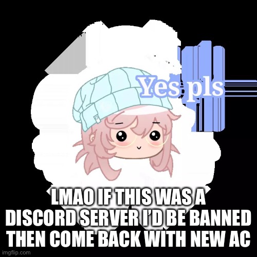 True story | LMAO IF THIS WAS A DISCORD SERVER I’D BE BANNED THEN COME BACK WITH NEW ACCOUNTS | image tagged in yes pls | made w/ Imgflip meme maker