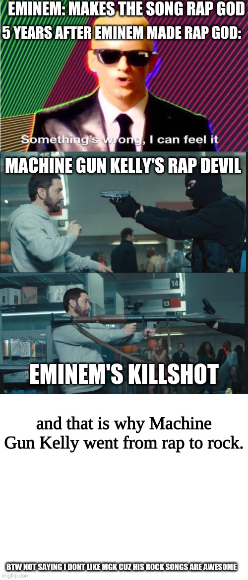 Eminem killed mgk's rap but mgk better at rock | EMINEM: MAKES THE SONG RAP GOD; 5 YEARS AFTER EMINEM MADE RAP GOD:; MACHINE GUN KELLY'S RAP DEVIL; EMINEM'S KILLSHOT; and that is why Machine Gun Kelly went from rap to rock. BTW NOT SAYING I DONT LIKE MGK CUZ HIS ROCK SONGS ARE AWESOME | image tagged in something s wrong,eminem rocket launcher,mmachine gun kelly,eminem,music rules | made w/ Imgflip meme maker