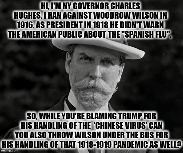 Gov. Charles Evan Hughes 1916 | HI, I'M NY GOVERNOR CHARLES HUGHES. I RAN AGAINST WOODROW WILSON IN 1916. AS PRESIDENT IN 1918 HE DIDN'T WARN THE AMERICAN PUBLIC ABOUT THE "SPANISH FLU". SO, WHILE YOU'RE BLAMING TRUMP FOR HIS HANDLING OF THE  'CHINESE VIRUS' CAN YOU ALSO THROW WILSON UNDER THE BUS FOR HIS HANDLING OF THAT 1918-1919 PANDEMIC AS WELL? | image tagged in gov charles evan hughes 1916 | made w/ Imgflip meme maker