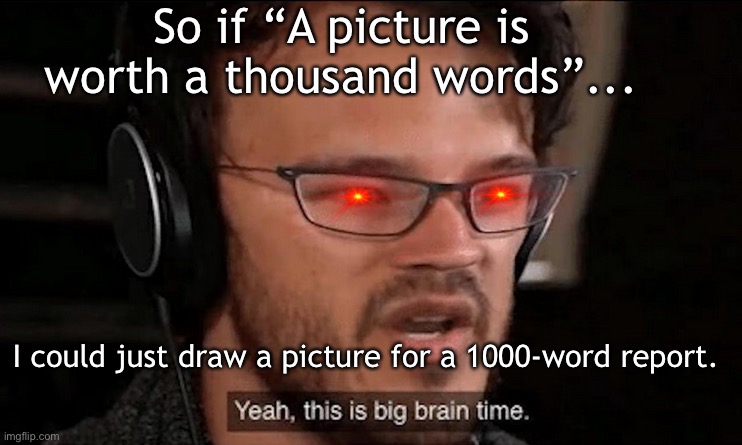 Big Brain Time | So if “A picture is worth a thousand words”... I could just draw a picture for a 1000-word report. | image tagged in big brain time,yeah this is big brain time,big brain,memes,school,im big smort | made w/ Imgflip meme maker