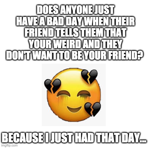 :( | DOES ANYONE JUST HAVE A BAD DAY WHEN THEIR FRIEND TELLS THEM THAT YOUR WEIRD AND THEY DON'T WANT TO BE YOUR FRIEND? BECAUSE I JUST HAD THAT DAY... | image tagged in memes | made w/ Imgflip meme maker