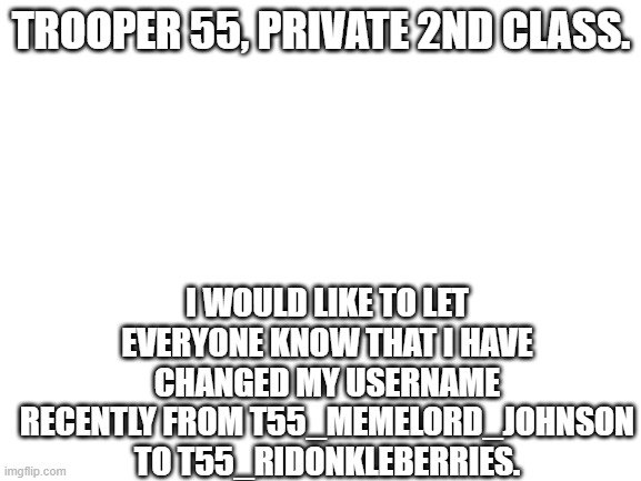 trooper 55, 912 squadron | TROOPER 55, PRIVATE 2ND CLASS. I WOULD LIKE TO LET EVERYONE KNOW THAT I HAVE CHANGED MY USERNAME RECENTLY FROM T55_MEMELORD_JOHNSON TO T55_RIDONKLEBERRIES. | image tagged in blank white template | made w/ Imgflip meme maker