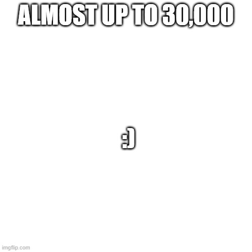 yay | ALMOST UP TO 30,000; :) | image tagged in memes,blank transparent square | made w/ Imgflip meme maker