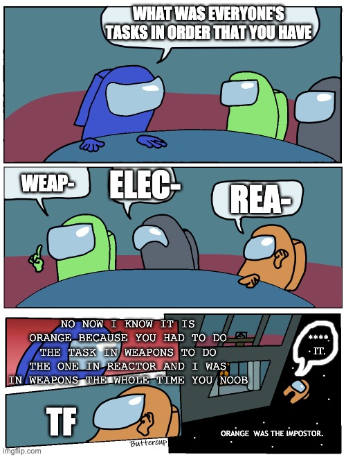 Among Us Meeting | WHAT WAS EVERYONE'S TASKS IN ORDER THAT YOU HAVE; ELEC-; WEAP-; REA-; NO NOW I KNOW IT IS ORANGE BECAUSE YOU HAD TO DO THE TASK IN WEAPONS TO DO THE ONE IN REACTOR AND I WAS IN WEAPONS THE WHOLE TIME YOU NOOB; ****
 IT. TF; ORANGE  WAS THE IMPOSTOR. | image tagged in among us meeting | made w/ Imgflip meme maker
