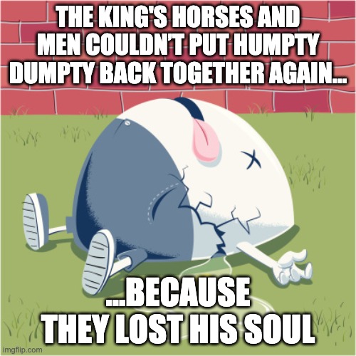 lost soul | THE KING'S HORSES AND MEN COULDN’T PUT HUMPTY DUMPTY BACK TOGETHER AGAIN... ...BECAUSE THEY LOST HIS SOUL | image tagged in fallen humpty dumpty | made w/ Imgflip meme maker