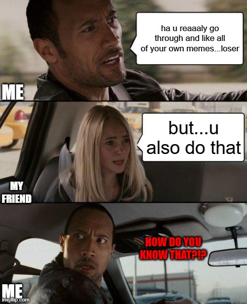 But Like Seriously Guys Who Doesn't Do This | ha u reaaaly go through and like all of your own memes...loser; ME; but...u also do that; MY FRIEND; HOW DO YOU KNOW THAT?!? ME | image tagged in the rock driving,bad luck brian,drake hotline bling,distracted boyfriend,unsettled tom,crazy | made w/ Imgflip meme maker