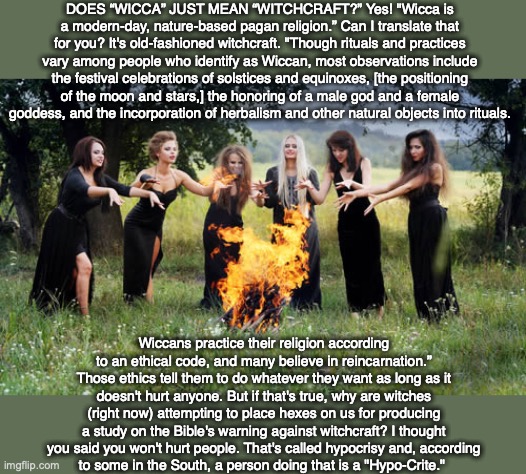DOES “WICCA” JUST MEAN “WITCHCRAFT?” Yes! "Wicca is a modern-day, nature-based pagan religion.” Can I translate that for you? It's old-fashioned witchcraft. "Though rituals and practices vary among people who identify as Wiccan, most observations include the festival celebrations of solstices and equinoxes, [the positioning of the moon and stars,] the honoring of a male god and a female goddess, and the incorporation of herbalism and other natural objects into rituals. Wiccans practice their religion according to an ethical code, and many believe in reincarnation.” Those ethics tell them to do whatever they want as long as it doesn't hurt anyone. But if that's true, why are witches (right now) attempting to place hexes on us for producing a study on the Bible's warning against witchcraft? I thought you said you won't hurt people. That's called hypocrisy and, according
to some in the South, a person doing that is a "Hypo-Crite." | image tagged in witchcraft,wicca,bible,pagan,god,worship | made w/ Imgflip meme maker