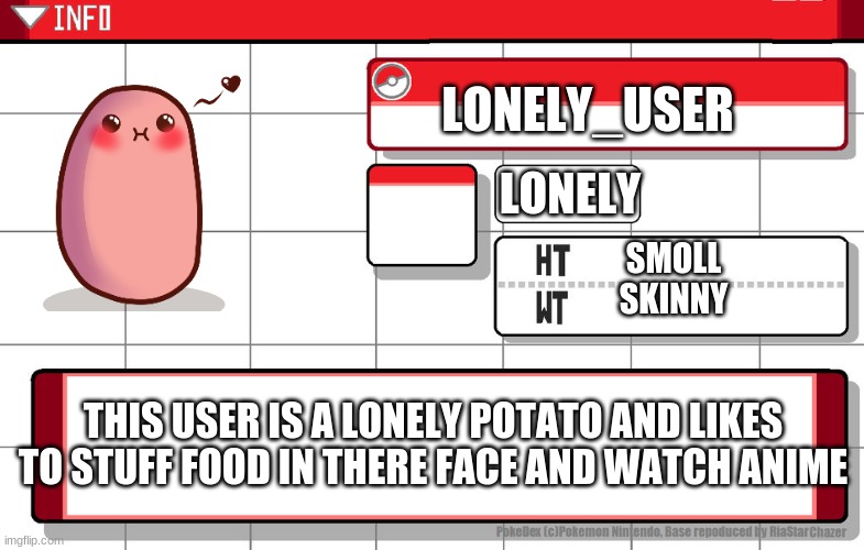 a littel hint about me | LONELY_USER; LONELY; SMOLL
SKINNY; THIS USER IS A LONELY POTATO AND LIKES TO STUFF FOOD IN THERE FACE AND WATCH ANIME | image tagged in pokemon,potato,anime,memes,facts,lonely | made w/ Imgflip meme maker