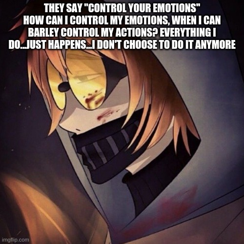 THEY SAY "CONTROL YOUR EMOTIONS"
HOW CAN I CONTROL MY EMOTIONS, WHEN I CAN BARLEY CONTROL MY ACTIONS? EVERYTHING I DO...JUST HAPPENS...I DON'T CHOOSE TO DO IT ANYMORE | made w/ Imgflip meme maker