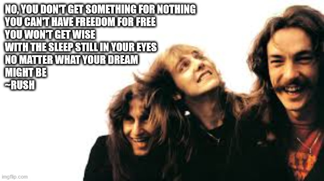 RUSH | NO, YOU DON'T GET SOMETHING FOR NOTHING
YOU CAN'T HAVE FREEDOM FOR FREE
YOU WON'T GET WISE
WITH THE SLEEP STILL IN YOUR EYES
NO MATTER WHAT YOUR DREAM 
MIGHT BE
~RUSH | image tagged in rock music,rush | made w/ Imgflip meme maker