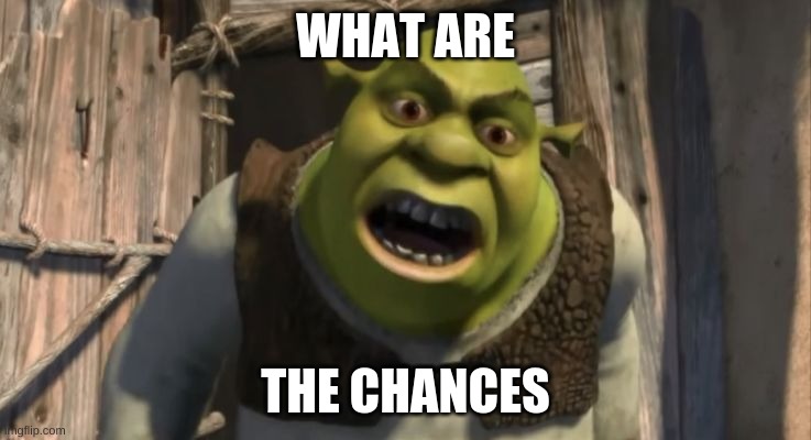 Shrek What are you doing in my swamp? | WHAT ARE THE CHANCES | image tagged in shrek what are you doing in my swamp | made w/ Imgflip meme maker
