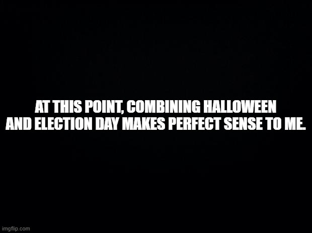 Black background | AT THIS POINT, COMBINING HALLOWEEN AND ELECTION DAY MAKES PERFECT SENSE TO ME. | image tagged in black background | made w/ Imgflip meme maker