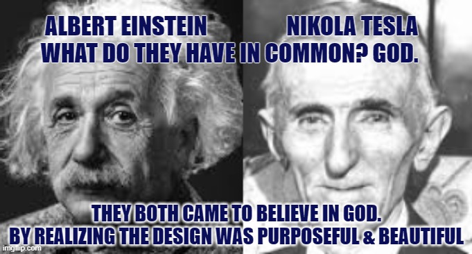 Einstein and Tesla Knew God | ALBERT EINSTEIN                  NIKOLA TESLA
 WHAT DO THEY HAVE IN COMMON? GOD. THEY BOTH CAME TO BELIEVE IN GOD.
BY REALIZING THE DESIGN WAS PURPOSEFUL & BEAUTIFUL | image tagged in einstein,design,creation,telsa,god | made w/ Imgflip meme maker