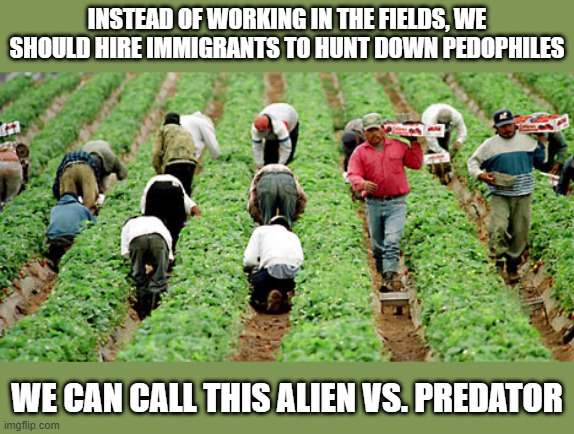 New Jobs | INSTEAD OF WORKING IN THE FIELDS, WE SHOULD HIRE IMMIGRANTS TO HUNT DOWN PEDOPHILES; WE CAN CALL THIS ALIEN VS. PREDATOR | image tagged in immigrants | made w/ Imgflip meme maker