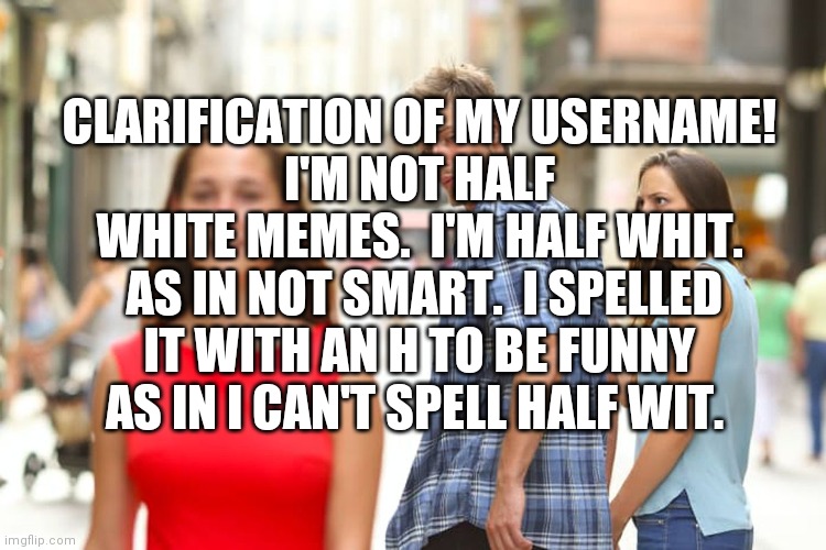 Distracted Boyfriend Meme | CLARIFICATION OF MY USERNAME!
I'M NOT HALF WHITE MEMES.  I'M HALF WHIT.  AS IN NOT SMART.  I SPELLED IT WITH AN H TO BE FUNNY AS IN I CAN'T SPELL HALF WIT. | image tagged in memes,distracted boyfriend | made w/ Imgflip meme maker