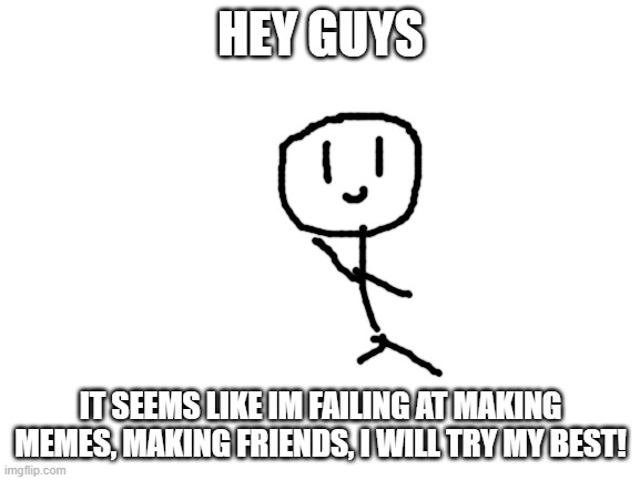 Failing... | HEY GUYS; IT SEEMS LIKE IM FAILING AT MAKING MEMES, MAKING FRIENDS, I WILL TRY MY BEST! | image tagged in blank white template | made w/ Imgflip meme maker