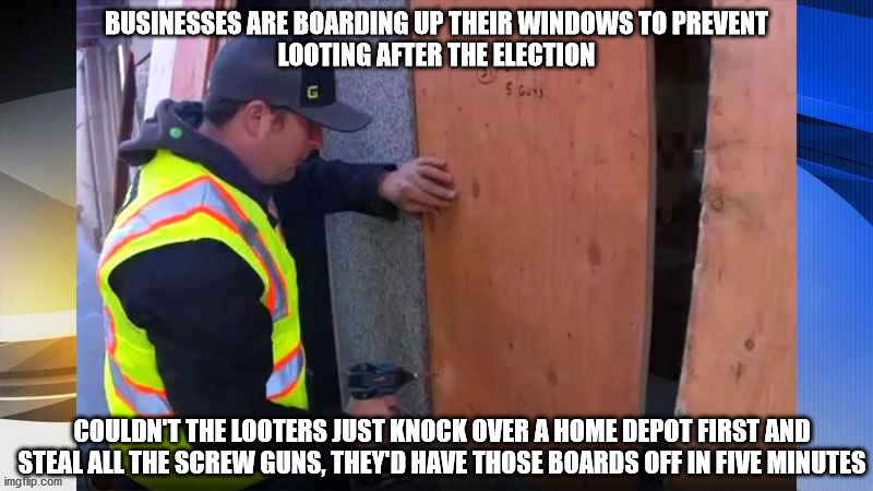 Steal some work boots too and just get a job | BUSINESSES ARE BOARDING UP THEIR WINDOWS TO PREVENT
LOOTING AFTER THE ELECTION; COULDN'T THE LOOTERS JUST KNOCK OVER A HOME DEPOT FIRST AND STEAL ALL THE SCREW GUNS, THEY'D HAVE THOSE BOARDS OFF IN FIVE MINUTES | image tagged in thugs | made w/ Imgflip meme maker
