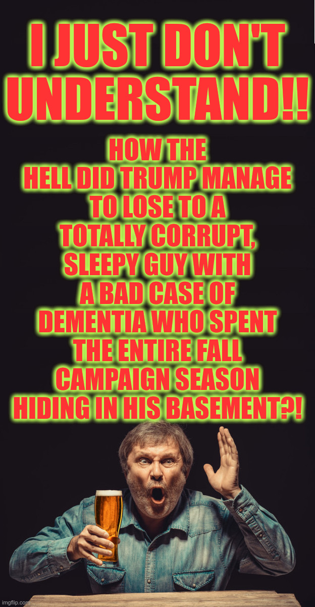 How did Trump manage to lose? | I JUST DON'T UNDERSTAND!! HOW THE HELL DID TRUMP MANAGE TO LOSE TO A TOTALLY CORRUPT, SLEEPY GUY WITH A BAD CASE OF DEMENTIA WHO SPENT THE ENTIRE FALL CAMPAIGN SEASON HIDING IN HIS BASEMENT?! | image tagged in upset guy with a beer,election 2020,politics,biden,trump,presidential race | made w/ Imgflip meme maker