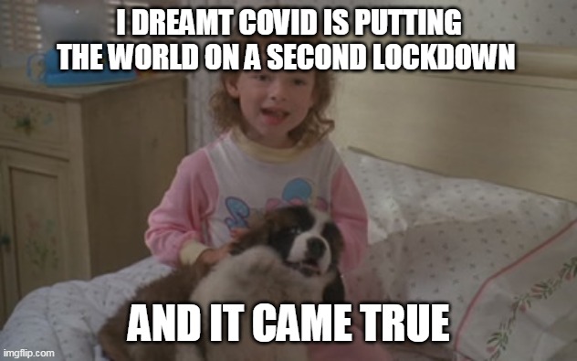 I dreamt Covid is putting the world on a second lockdown, and it came true. | I DREAMT COVID IS PUTTING THE WORLD ON A SECOND LOCKDOWN; AND IT CAME TRUE | image tagged in and it came true,memes,emily newton,beethoven,lockdown,2020 | made w/ Imgflip meme maker