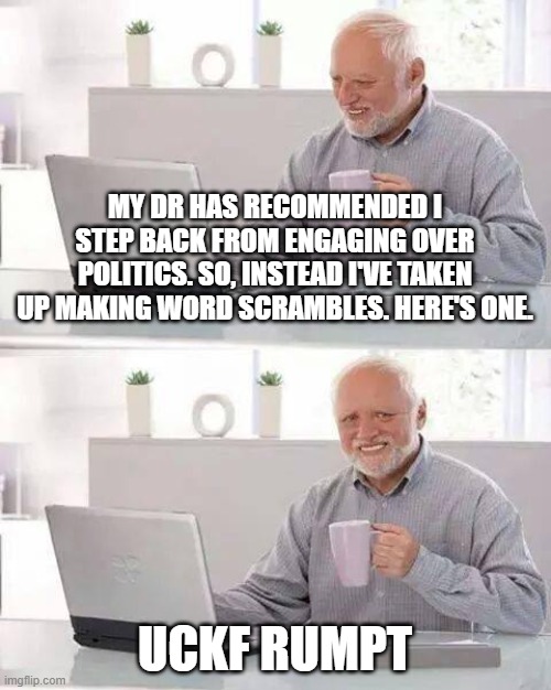 Hide the Pain Harold Meme | MY DR HAS RECOMMENDED I STEP BACK FROM ENGAGING OVER POLITICS. SO, INSTEAD I'VE TAKEN UP MAKING WORD SCRAMBLES. HERE'S ONE. UCKF RUMPT | image tagged in memes,hide the pain harold | made w/ Imgflip meme maker