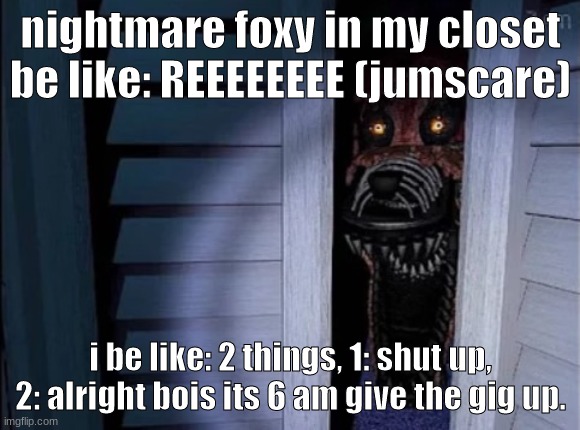 give it up fox | nightmare foxy in my closet be like: REEEEEEEE (jumscare); i be like: 2 things, 1: shut up, 2: alright bois its 6 am give the gig up. | image tagged in nightmare foxy | made w/ Imgflip meme maker