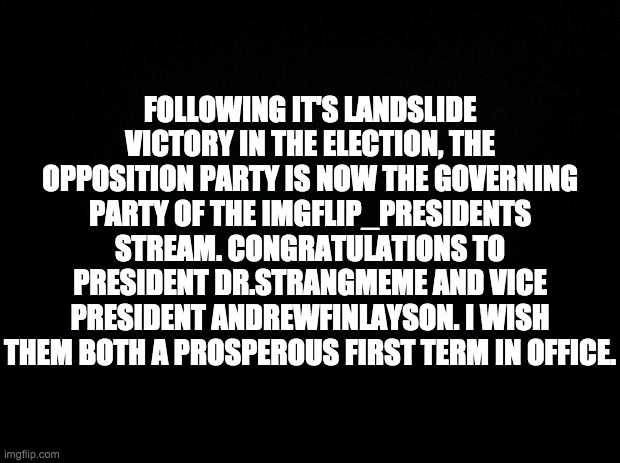 There should be an official inauguration event tomorrow. | FOLLOWING IT'S LANDSLIDE VICTORY IN THE ELECTION, THE OPPOSITION PARTY IS NOW THE GOVERNING PARTY OF THE IMGFLIP_PRESIDENTS STREAM. CONGRATULATIONS TO PRESIDENT DR.STRANGMEME AND VICE PRESIDENT ANDREWFINLAYSON. I WISH THEM BOTH A PROSPEROUS FIRST TERM IN OFFICE. | image tagged in black background,memes,politics | made w/ Imgflip meme maker