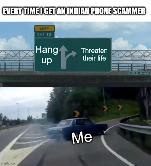 When the Indian/Chinese war starts I hope they get put on the front line. |  EVERY TIME I GET AN INDIAN PHONE SCAMMER; Hang up; Threaten their life; Me | image tagged in memes,left exit 12 off ramp,india,scammers,telemarketer | made w/ Imgflip meme maker