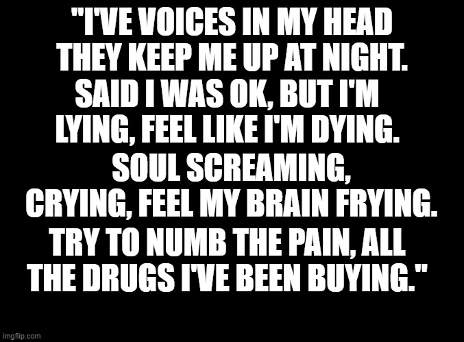 finally found a smth that could explain how i am (Bad Energy-Juice WRLD) | "I'VE VOICES IN MY HEAD THEY KEEP ME UP AT NIGHT. SAID I WAS OK, BUT I'M LYING, FEEL LIKE I'M DYING. SOUL SCREAMING, CRYING, FEEL MY BRAIN FRYING. TRY TO NUMB THE PAIN, ALL THE DRUGS I'VE BEEN BUYING." | image tagged in blank black | made w/ Imgflip meme maker