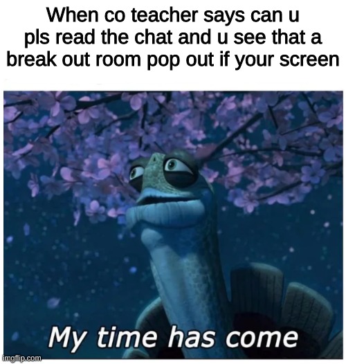 Welp, Relatible? | When co teacher says can u pls read the chat and u see that a break out room pop out if your screen | image tagged in my time has come | made w/ Imgflip meme maker