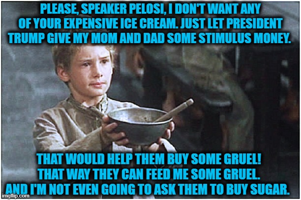 Nancy Pelosi is holding up stimulus money from the people she is paid to represent... time to hold up her paycheck | PLEASE, SPEAKER PELOSI, I DON'T WANT ANY OF YOUR EXPENSIVE ICE CREAM. JUST LET PRESIDENT TRUMP GIVE MY MOM AND DAD SOME STIMULUS MONEY. THAT WOULD HELP THEM BUY SOME GRUEL! THAT WAY THEY CAN FEED ME SOME GRUEL. AND I'M NOT EVEN GOING TO ASK THEM TO BUY SUGAR. | image tagged in begging boy,covid-19,nancy pelosi tears speech,nancy pelosi wtf,liberals vs conservatives,donald trump approves | made w/ Imgflip meme maker