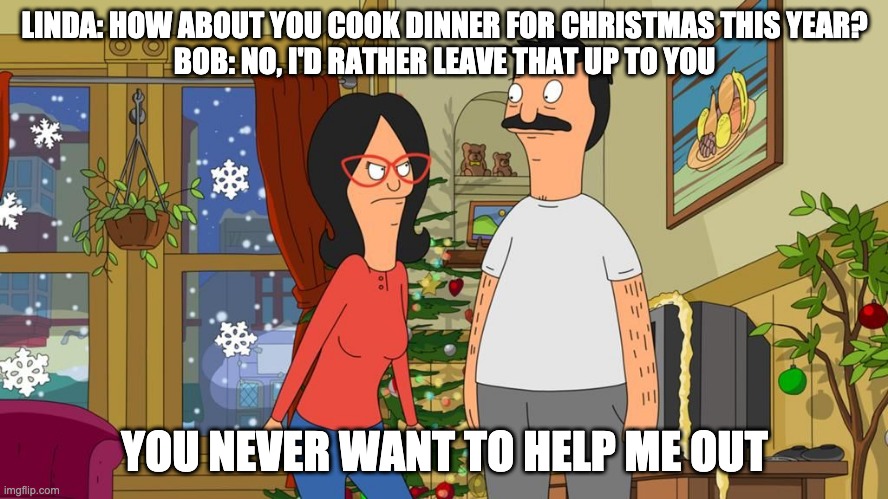 Christmas | LINDA: HOW ABOUT YOU COOK DINNER FOR CHRISTMAS THIS YEAR?
BOB: NO, I'D RATHER LEAVE THAT UP TO YOU; YOU NEVER WANT TO HELP ME OUT | image tagged in bob's burgers | made w/ Imgflip meme maker