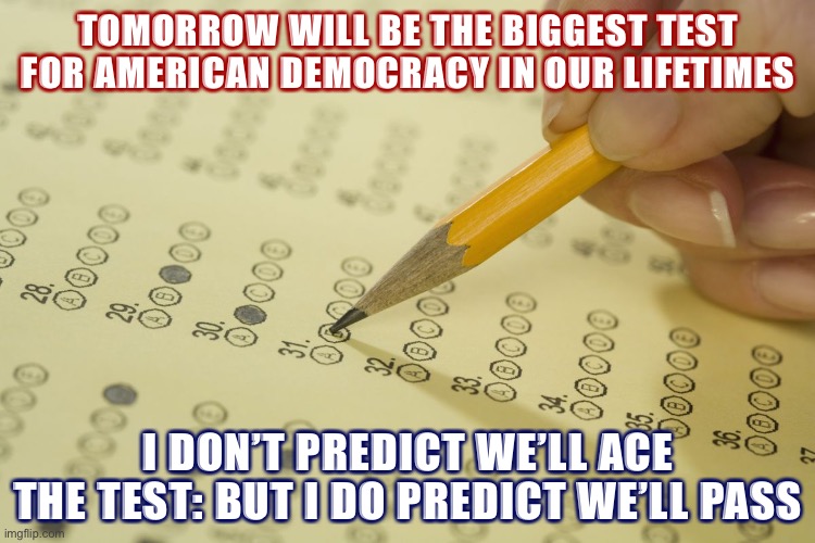 Despite suppression and intimidation and possible foreign hacking, we will pass this test. Why? We’re Americans. | TOMORROW WILL BE THE BIGGEST TEST FOR AMERICAN DEMOCRACY IN OUR LIFETIMES; I DON’T PREDICT WE’LL ACE THE TEST: BUT I DO PREDICT WE’LL PASS | image tagged in mcq exam test multiple choice,election 2020,2020 elections,democracy,i love democracy,optimism | made w/ Imgflip meme maker